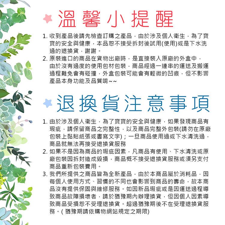 *溫馨小提醒1. 收到產品後請先檢查訂購之產品由於涉及個人衛生為了寶寶的安全與健康本品恕不接受後試用(使用)或是下水洗過的退換貨,謝謝。2.原裝進口的商品在貨物出廠時,是直接裝入原廠的外盒中,由於沒有過度的使用包材包裝,商品經過一連串的運送及搬運過程難免會有碰撞,外盒包裝可能會有輕微的凹痕,但不影響產品本身功能及品質唷~~退換貨注意事項1. 由於涉及個人衛生,為了寶寶的安全與健康,如果發現商品有瑕疵,請保留商品之完整性,以及商品完整外包裝(請勿在原廠包裝上黏貼紙張或書寫文字);一旦商品使用過或下水清洗過,商品就無法再接受退換貨服務2. 如果不是因為商品的瑕疵因素,凡商品有使用、下水清洗或原廠包裝因拆封造成毀損,商品概不接受退換貨服務或須另支付商品重新包裝費用。3. 我們所提供之商品皆為全新產品,由於本商品屬於消耗品,因每個人使用方式、習慣的不同也會影響到商品的壽命,故本商品沒有提供保固與維修服務。如因新品瑕疵或是因運送過程導致商品故障損壞者,請於猶豫期內辦理換貨,但因個人因素導致商品受損恕不受理退換貨。超過猶豫期後不在受理退換貨服務。(猶豫期請依購物網站規定之期限)