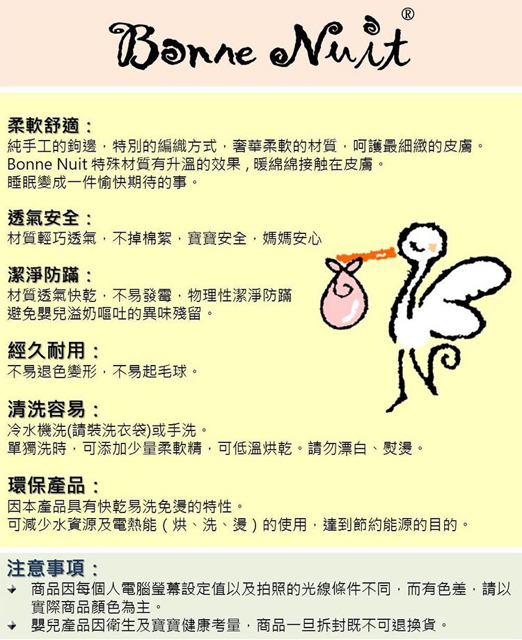 柔軟舒適:Bonne Nuit純手工的鉤邊特別的編織方式,奢華柔軟的材質,呵護最細緻的皮膚。Bonne Nuit 特殊材質有升溫的效果,暖綿綿接触在皮膚。睡眠變成一件愉快期待的事。透氣安全:材質輕巧透氣,不掉棉絮,寶寶安全,媽媽安心潔淨防:材質透氣快乾,不易發霉,物理性潔淨防蹣避免嬰兒溢奶嘔吐的異味殘留。經久耐用:不易退色變形,不易起毛球。清洗容易:冷水機洗(請裝洗衣袋)或手洗。單獨洗時,可添加少量柔軟精,可低溫烘乾。請勿漂白、熨燙。環保產品:因本產品具有快乾易洗免燙的特性。可減少水資源及電熱能(烘、洗、燙)的使用,達到節約能源的目的。注意事項: 商品因每個人電腦設定值以及拍照的光線條件不同,而有色差,請以實際商品顏色為主。嬰兒產品因衛生及寶寶健康考量,商品一旦拆封既不可退換貨。