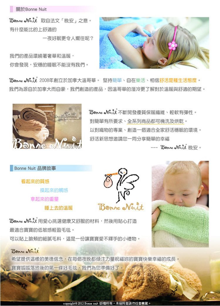 關於   取自法文晚安」之意有什麼能比的上舒適的一夜好眠更令人嚮往呢?我們的產品環繞著奢華和溫暖,你會發現,安的睡眠不能沒有我們。  2008年創立於加拿大溫哥華。 堅持簡單自在樂活、相信舒活是種生活態度。我們為源自於加拿大而自豪,我們創造的產品,因溫哥華的更了解對於溫暖與舒適的期望。 「  品牌故事看起來的質感 開發優質保暖纖維、輕軟有彈性。對簡單有所要求、全系列商品都可機洗及烘乾。以對織物的專業、創造一個適合全家舒活穩眠的環境。舒活新思想邀請您一同分享簡單的幸福摸起來的觸感拿起來的重量睡上去的溫暖 N  用愛心挑選健康又舒服的材料,然後用貼心打造最適合的低敏感輕盈毛毯。  晚安。可以貼上臉頰的細膩毛料,這是一份讓寶寶愛不釋手的小禮物。Bonne Nuit希望提供這樣的美德信念,在每個夜晚都傾注力量祝福的寶寶快樂幸福的成長。寶寶呱呱落地後的第一條好毛毯,我們為您準備好了。@ 2012 Bonne uit 版權所有,未經同意請勿任意。