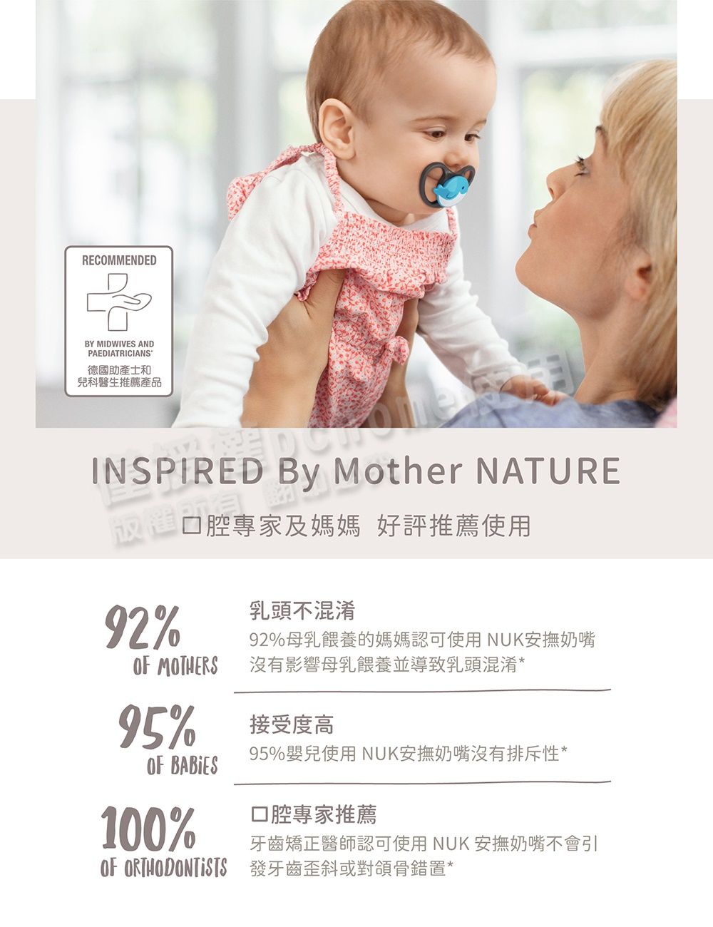 RECOMMENDEDBY MIDWIVES ANDPAEDIATRICIANS德國助產士和兒科醫生推薦產品INSPIRED  Mother NATURE放權所口腔專家及媽媽 好評推薦使用92% MOTHERS95%OF BABIES100%乳頭不混淆92%母乳餵養的媽媽認可使用NUK安撫奶嘴沒有影響母乳餵養並導致乳頭混淆*接受度高95%嬰兒使用 NUK安撫奶嘴沒有排斥性*口腔專家推薦牙齒矯正醫師認可使用 NUK 安撫奶嘴不會引OF ORTHODONTISTS 發牙齒歪斜或對頜骨錯置*