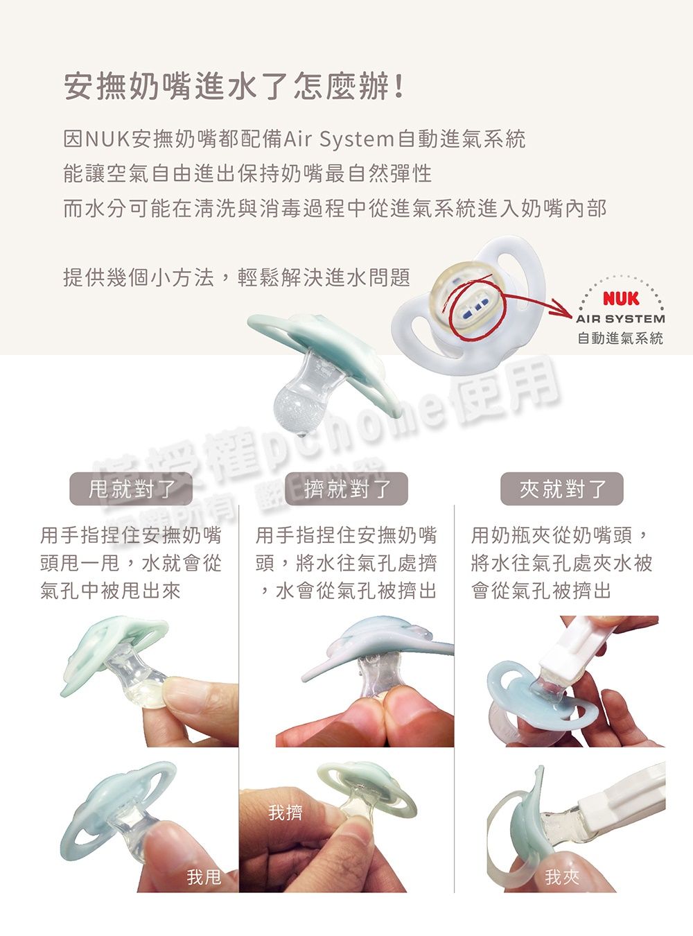 安撫奶嘴進水了怎麼辦!因NUK安撫奶嘴都配備Air System自動進氣系統能讓空氣自由進出保持奶嘴最自然彈性而水分可能在清洗與消毒過程中從進氣系統進入奶嘴內部提供幾個小方法輕鬆解決進水問題就對了擠就對了用手指捏住安撫奶嘴頭甩一甩,水就會從氣孔中被甩出來用手指捏住安撫奶嘴頭,將水往氣孔處擠,水會從氣孔被擠出我甩我擠NUKAIR SYSTEM自動進氣系統夾就對了用奶瓶夾從奶嘴頭,將水往氣孔處夾水被會從氣孔被擠出我夾