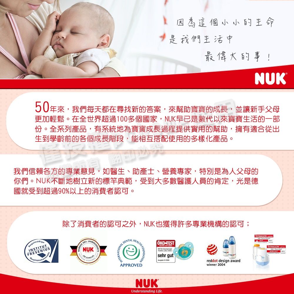 因為這個小小的生命我們生活中最偉大的事!NUK50年來,我們每天都在尋找新的答案,來幫助寶寶的成長,並讓新手父母更加輕鬆。在全世界超過100多個國家,NUK早已是數代以來寶寶生活的一部份。全系列產品,有系統地為寶寶成長過程提供實用的幫助,擁有適合從出生到學齡前的各個成長階段,能相互搭配使用的多樣化產品。我們信賴各方的專業意見,如醫生、助產士、營養專家,特別是為人父母的你們。NUK不斷地樹立新的標竿典範,受到大多數醫護人員的肯定,光是德國就受到超過90%以上的消費者認可。INSTNSTITUTFRESENIUSARKEN DESNUK DENTALEALTH FOU除了消費者的認可之外,NUK也獲得許多專業機構的認可;TESTAPPROVEDsehr gut TESTMAGAZIN  Hwinner 2004reddot design awardTESTMAGAZINESNUKUnderstanding Life.