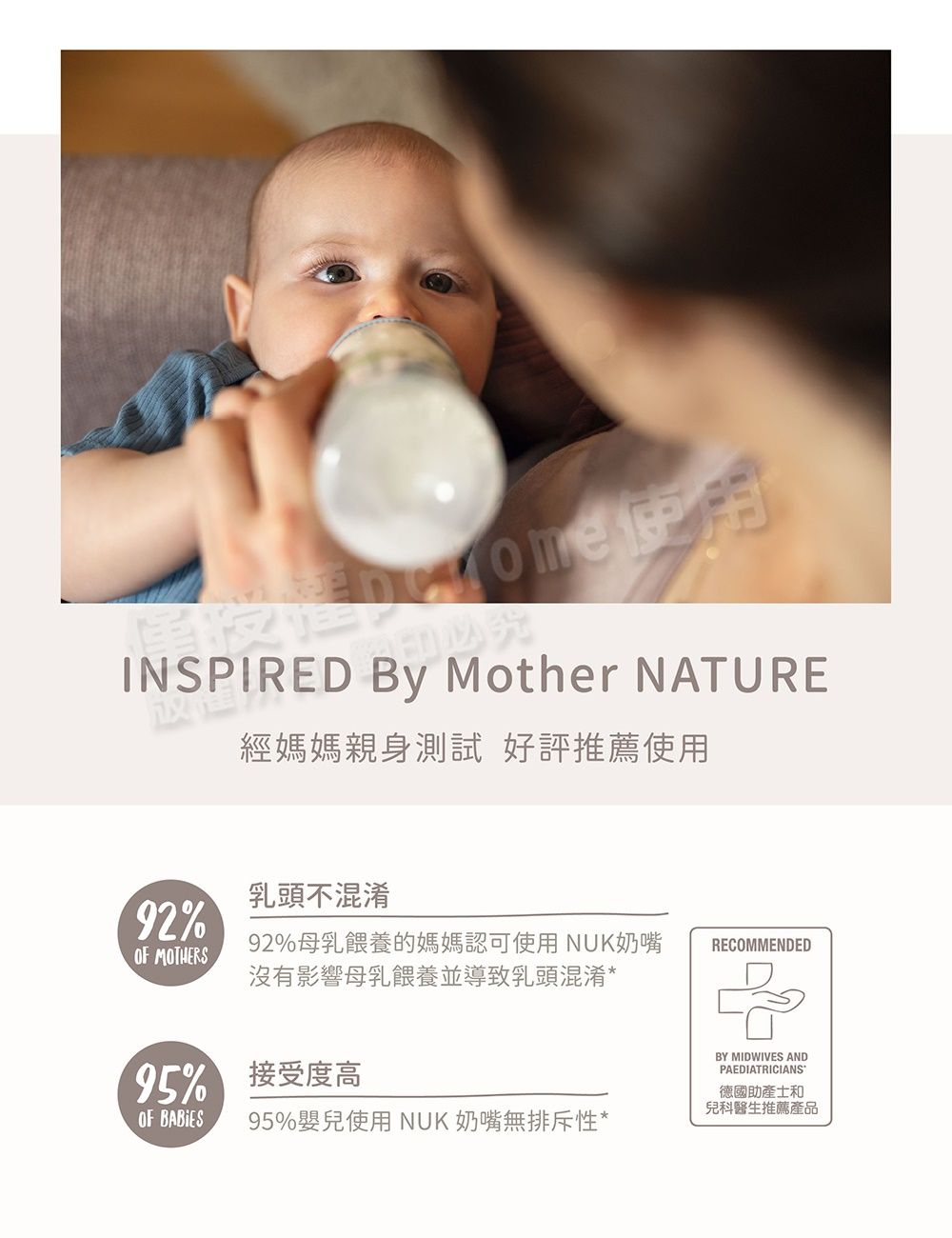 INSPIRED  Mother NATURE經媽媽親身測試 好評推薦使用乳頭不混淆92%OF MOTHERS92%母乳餵養的媽媽認可使用NUK奶嘴沒有影響母乳餵養並導致乳頭混淆*RECOMMENDED5% 接受度高OF BABIES 95%嬰兒使用 NUK 奶嘴無排斥性*BY MIDWIVES ANDPAEDIATRICIANS德國助產士和兒科醫生推薦產品