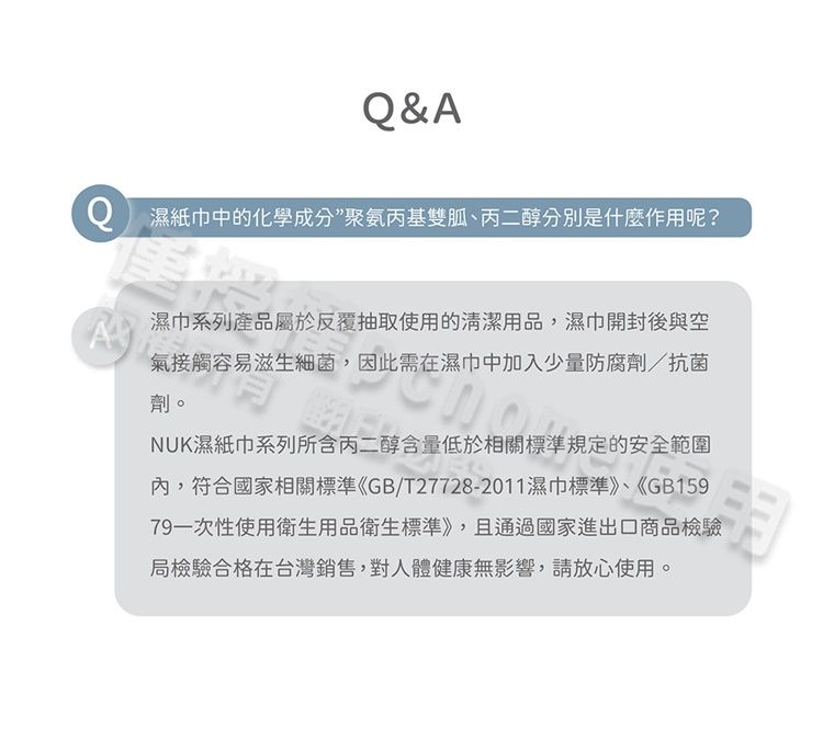 &AQ濕紙巾中的化學成分聚氨丙基雙胍、丙二醇分別是什麼作用呢?A濕巾系列產品屬於反覆抽取使用的清潔用品,濕巾開封後與空氣接觸容易滋生細菌,因此需在濕巾中加入少量防腐劑/抗菌劑。NUK濕紙巾系列所含丙二醇含量低於相關標準規定的安全範圍內,符合國家相關標準《GB/T27728-2011濕巾標準》、《GB15979一次性使用衛生用品衛生標準》,且通過國家進出口商品檢驗局檢驗合格在台灣銷售,對人體健康無影響,請放心使用。