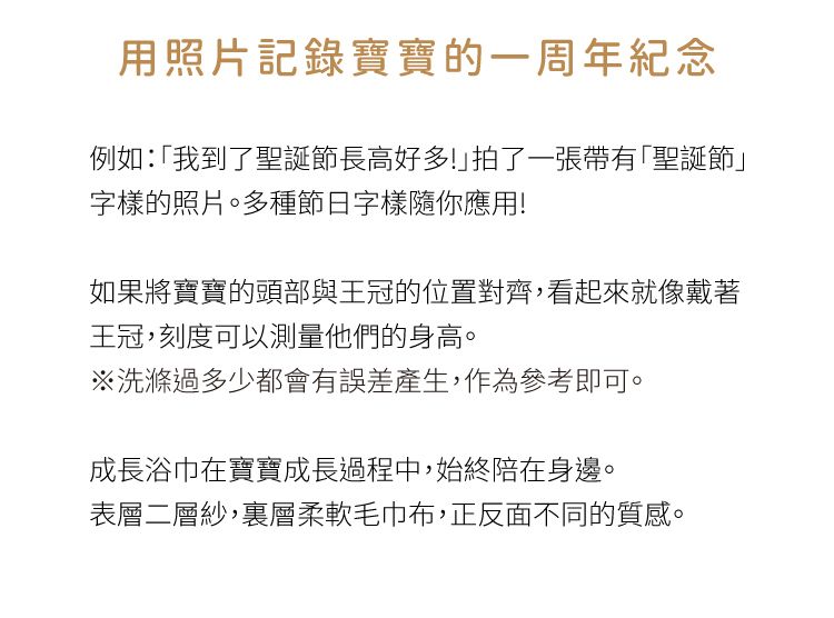 用照片記錄寶寶的一周年紀念例如:「我到了聖誕節長高好多!拍了一張帶有「聖誕節」字樣的照片。多種節日字樣隨你應用!如果將寶寶的頭部與王冠的位置對齊,看起來就像戴著王冠,刻度可以測量他們的身高。※洗滌過多少都會有誤差產生,作為參考即可。成長浴巾在寶寶成長過程中,始終陪在身邊。表層二層紗,裏層柔軟毛巾布,正反面不同的質感。