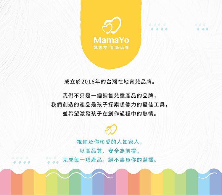 Mama Yo媽媽友|創新品牌成立於2016年的台灣在地育兒品牌。我們不只是一個銷售兒童產品的品牌,我們創造的產品是孩子探索想像力的最佳工具,並希望激發孩子在創作過程中的熱情。視你及你珍愛的人如家人,以高品質、安全為前提,完成每一項產品,絕不辜負你的選擇。
