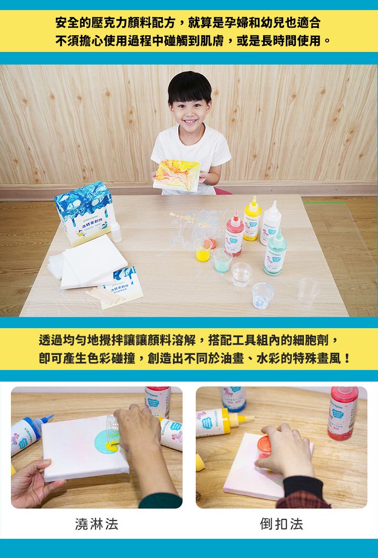 安全的壓克力顏料配方,就算是孕婦和幼兒也適合不須擔心使用過程中碰觸到肌膚,或是長時間使用。透過均勻地攪拌讓讓顏料溶解,搭配工具組內的細胞劑,可產生色彩碰撞,創造出不同於油畫、水彩的特殊畫風!澆淋法倒扣法