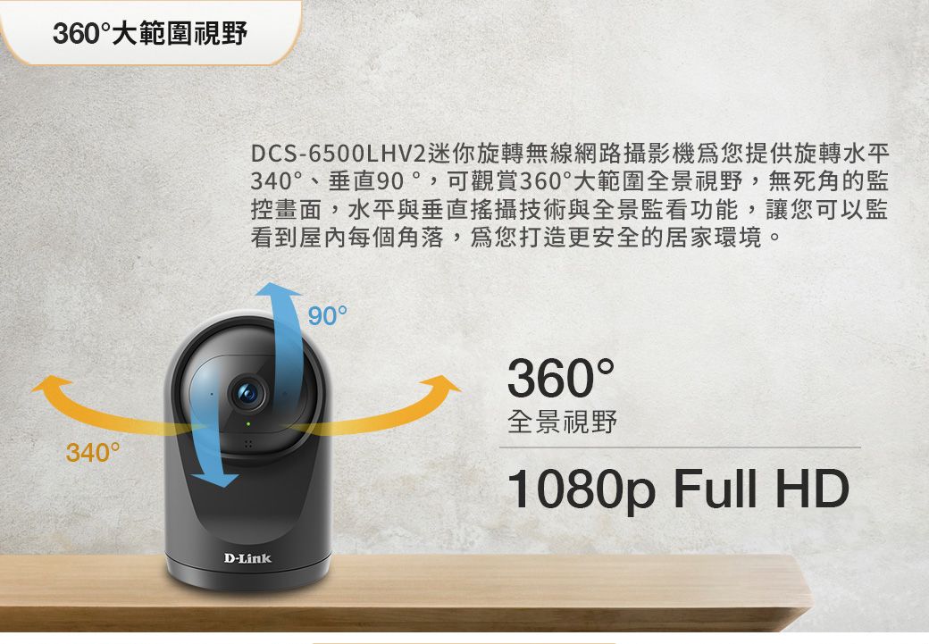 360大範圍視野340DCS-6500LHV2迷你旋轉無線網路攝影機您提供旋轉水平340、垂直90°,可觀賞360°大範圍全景視野,無死角的監控畫面,水平與垂直攝技術與全景監看功能,讓您可以監看到屋內每個角落,您打造更安全的居家環境。90°D-Link360°全景視野1080p Full HD