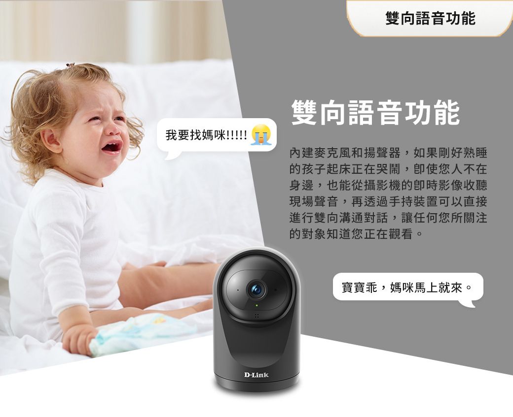 雙向語音功能我要找媽咪!!!!!雙向語音功能麥克風和揚聲器,如果剛好熟睡的孩子起床正在哭鬧,您人不在身邊,也能從攝影機的影像現場聲音,再透過手持裝置可以直接進行雙向溝通對話,讓任何您所關注的對象知道您正在觀看。D-Link寶寶乖,媽咪馬上就來。