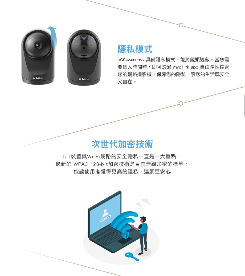 D-LinkD-Link隱私模式DCS-6500LHV2 具備隱私模式,能將鏡頭遮蔽。當您需要個人時間時,即可透過mydlink app 自由彈性控管您的網路攝影機,保障您的隱私,讓您的生活既安全又自在。次世代加密技術裝置與Wi-Fi網路的安全隱私一直是一大重點,最新的 WPA3 128-bit加密技術是目前無線加密的標竿,能讓使用者獲得更高的隱私,連網更安心