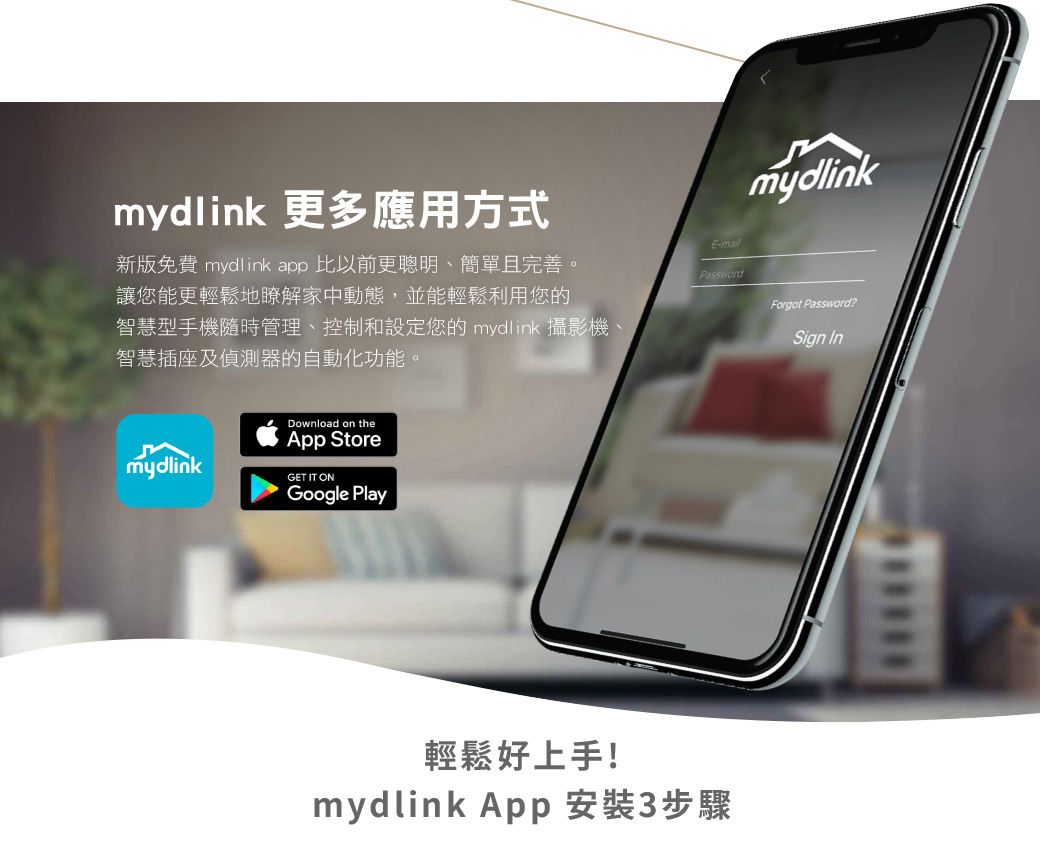 mydlink 更多應用方式新版免費 mydlink app 比以前更聰明、簡單且完善。讓您能更輕鬆地瞭解家中動態,並能輕鬆利用您的智慧型手機隨時管理、控制和設定您的 mydlink 攝影機、智慧插座及偵測器的自動化功能。mydlinkDownload on theApp StoreGET IT ONGoogle PlayE-mail輕鬆好上手!mydlink App 安裝3步驟mydlinkForgot Password?Sign