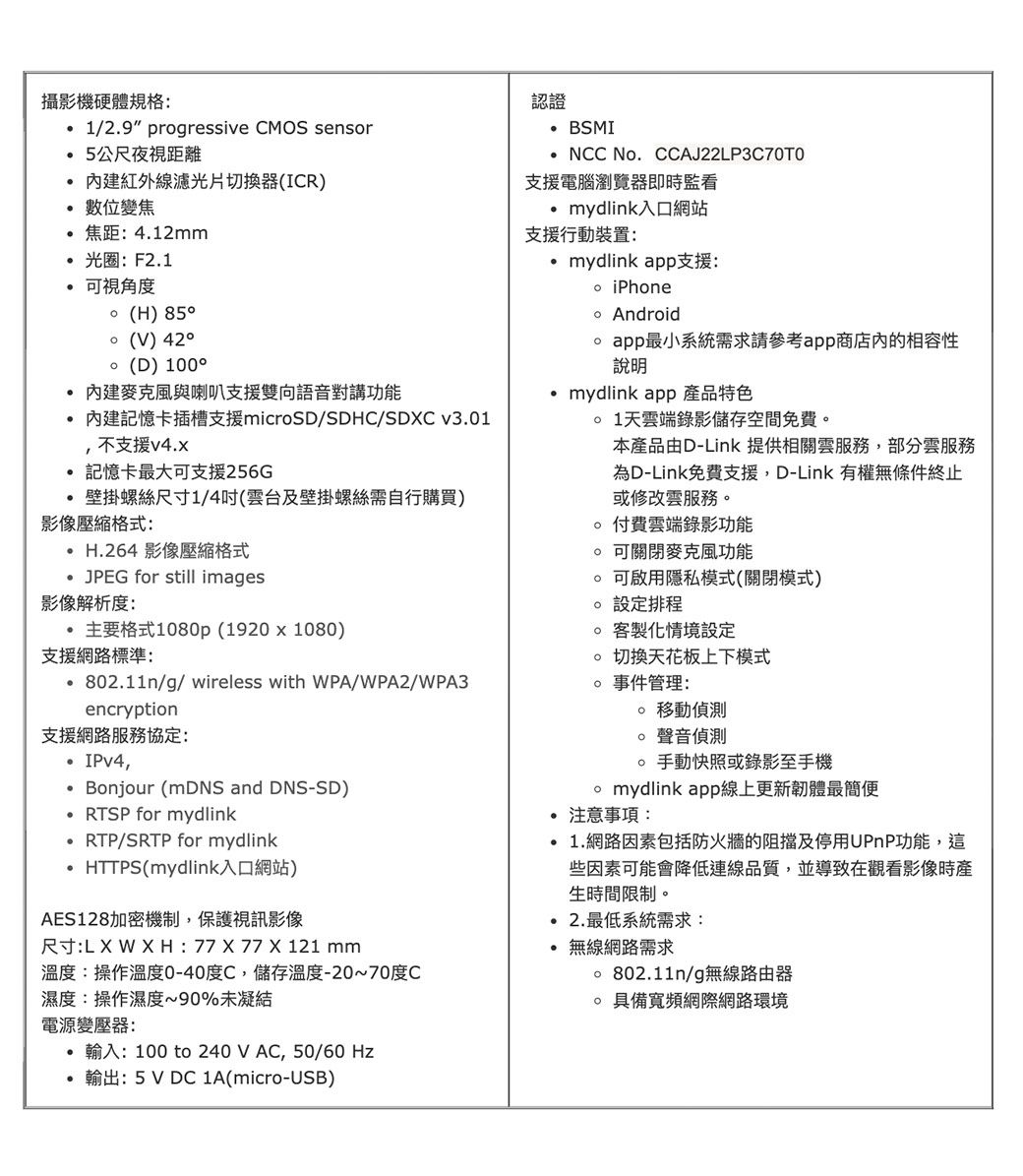 攝影機硬體規格 1/29 progressive CMOS sensor5公尺夜視距離紅外線濾光片切換器(ICR)位變焦焦距:4.12mm光圈:F2.1可視角度(H) (V) (D) 1000 內建麥克風與喇叭支援雙向語音對講功能內建記憶卡插槽支援microSD/SDHC/SDC v3.01不支援v4.x記憶卡最大可支援256G壁掛螺絲尺寸1/4吋(雲台及壁掛螺絲需自行購買)影像壓縮格式: H.264 影像壓縮格式 for still images.影像解析度:主要格式1080p (1920x1080)支援網路標準:認證 BSMINCC No.CCAJ22LP3C70T0支援電腦瀏覽器即時監看mydlink入口網站支援行動裝置:mydlink app支援: iPhone Android app最小系統需求請參考app商店内的相容性說明mydlink app 產品特色 1天雲端錄影儲存空間免費本產品由D-Link 提供相關雲服務,部分雲服務為D-Link免費支援,D-Link 有權無條件終止或修改雲服務 付費雲端錄影功能 可關閉麥克風功能 可啟用隱私模式(關閉模式)。設定排程 客製化情境設定切換天花板上下模式802.11n/g/wireless with WPA/WPA2/WPA3encryption支援網路服務協定:IPv4, Bonjour (mDNS and DNS-SD)RTSP for mydlinkRTP/SRTP for mydlinkHTTPS(mydlink入口網站)AES128加密機制,保護視訊影像尺寸:: 77  77 X 121 mm溫度:操作溫度0-40度C,儲存溫度-20~70度C濕度:操作濕度~90%未凝結。 事件管理: 移動偵測聲音偵測 手動快照或錄影至手機 mydlink app線上更新韌體最簡便 注意事項: 1.網路因素包括防火牆的阻擋及停用UPnP功能,這些因素可能會降低連線品質,並導致在觀看影像時產生時間限制。 2.最低系統需求:無線網路需求 802.11n/g無線路由器具備寬頻網際網路環境電源變壓器:輸入: 100 to 240VAC, 50/60Hz輸出: 5V DC 1A(micro-USB)