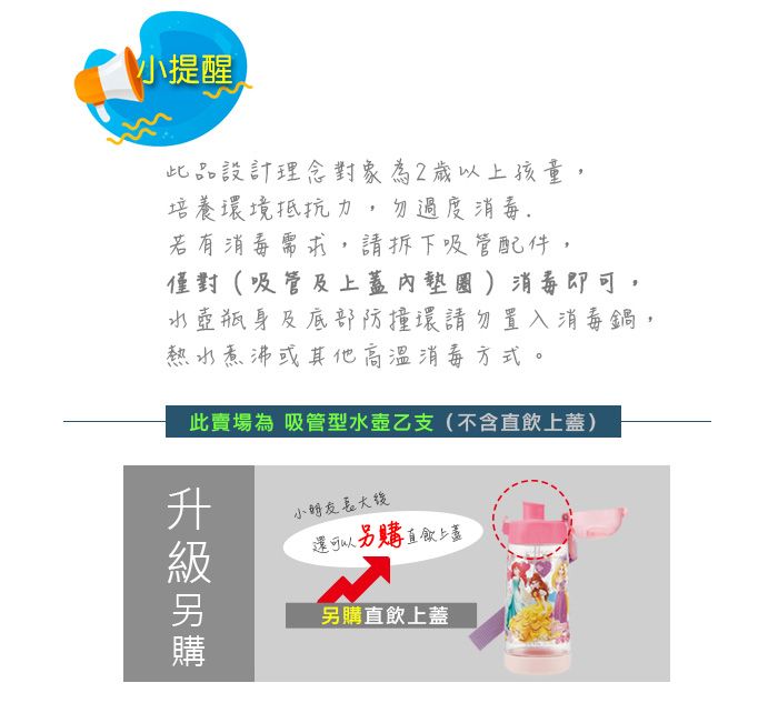 小提醒此品設計理念對象為2歲以上孩童,培養環境抵抗力,勿過度消毒若有消毒需求,請拆下吸管配件,僅對(吸管及上蓋內墊圈)消毒即可水壺瓶身及底部防撞環請勿置入消毒鍋,熱水煮沸或其他高溫消毒方式。此賣場為 吸管型水壺乙支(不含直上蓋)小朋友還可以另購 直飲上蓋另購直飲上蓋