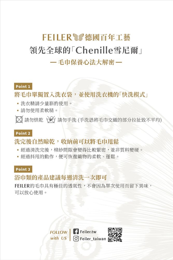 FILER德國百年工藝領先全球的「Chenille雪尼爾毛巾保養心法大解密Point 1將毛巾單獨置入洗衣袋,並使用洗衣機的「快洗」洗衣精請少量斟酌使用。請勿使用柔軟精。請勿烘乾  請勿手洗(手洗恐將毛巾交織的部分拉扯致不平均)Point 2洗完後自然晾乾,收納前可以將毛巾甩鬆經過清洗完後,棉紗間隙會變得比較緊密,並非質料變硬。經過抖的動作,便可恢復織物的柔軟、蓬鬆。Point 3浴巾類的產品建議每週清洗一次即可FEILER的毛巾具有極佳的透氣性,不會因為單次使用而留下異味,可以放心使用。FLLOWE Feiler.twwith US O Feiler_taiwan