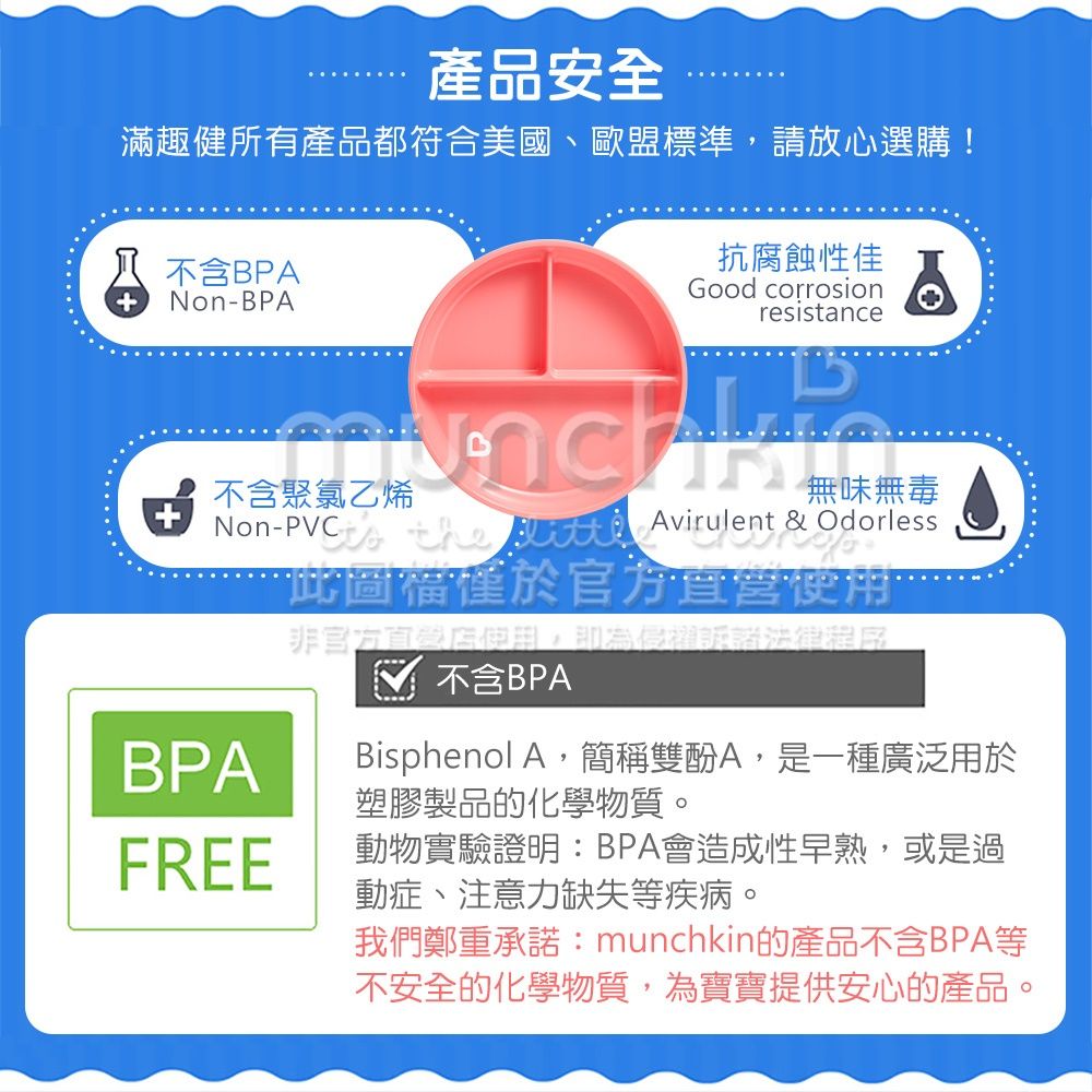 產品安全滿趣健所有產品都符合美國、歐盟標準,請放心選購!不含BPA-BPA抗腐蝕性佳Good corrosionresistance不含聚氯乙烯Non-無味無毒  Avirulent & Odorless此圖於非官方,即為侵權不含BPABPABisphenol A,簡稱雙酚A,是一種廣泛用於塑膠製品的化學物質。FREE動物實驗證明:BPA會造成性早熟,或是過動症、注意力缺失等疾病。我們鄭重承諾:munchkin的產品不含BPA等不安全的化學物質,為寶寶提供安心的產品。