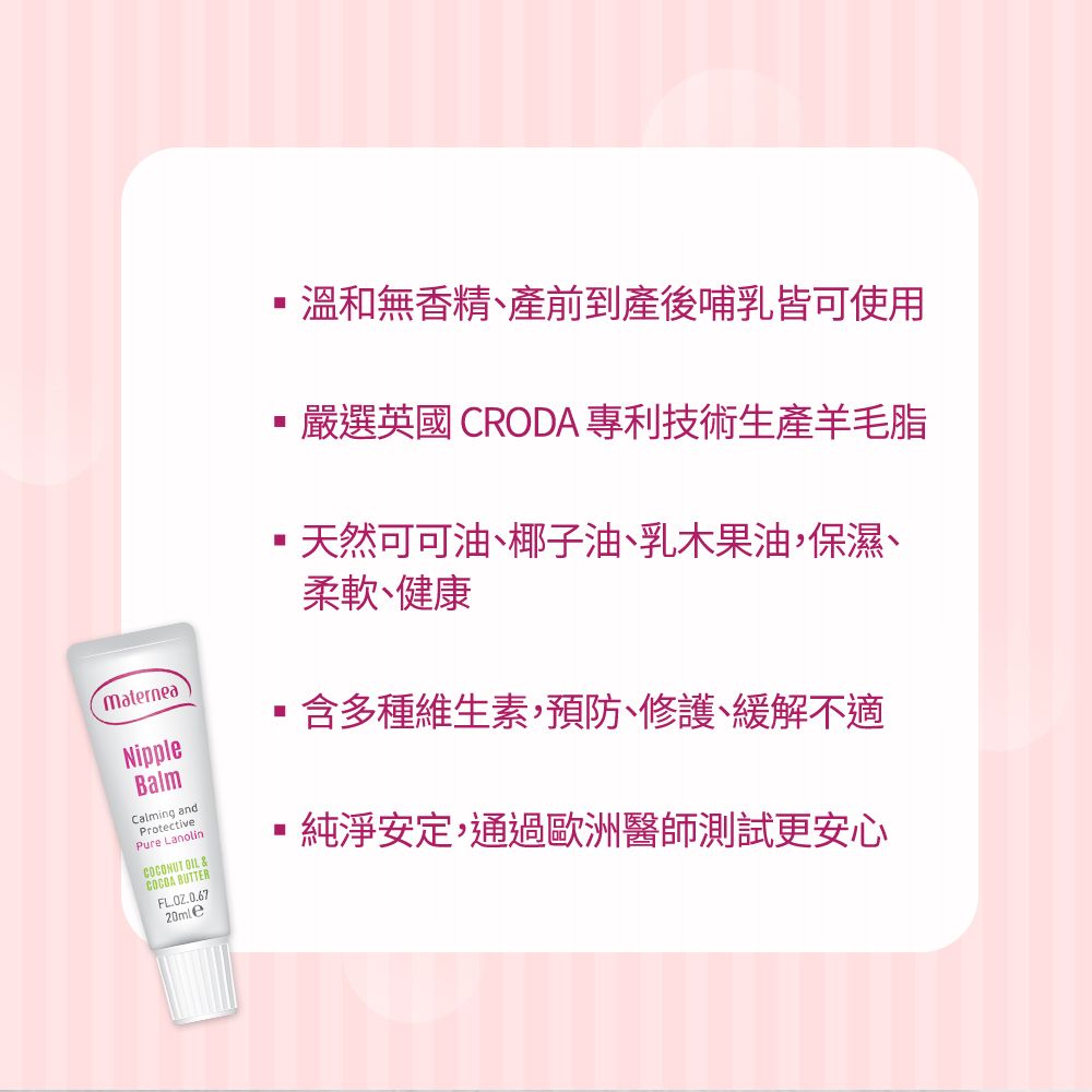 MaterneaNippleBalmCalming andProtectivePure LanolinCOCONUT  &COCOA BUTTERFL.OZ.0.6720mle溫和無香精、產前產後哺乳皆可使用嚴選英國 CRODA 專利技術生產羊毛脂天然可可油、椰子油、乳木果油保濕、柔軟、健康含多種維生素,預防、修護、緩解不適純淨安定,通過歐洲醫師測試更安心