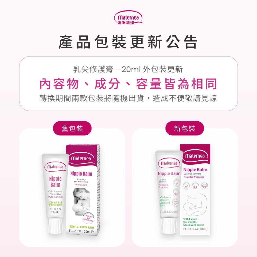 媽咪莉娜產品包裝更新公告乳尖修護膏-20ml 外包裝更新內容物、成分、容量皆為相同轉換期間兩款包裝將隨機出貨造成不便敬請見諒舊包裝MaterneaNippleBalmCalming andPure COCONUT OIL & BUTTERMaterneaNipple BalmCalmingand ProtectivePure COCONUT OIL&COCOA BUTTERFL.OZ.0.67 | 20mle新包裝MaterneaMaterneaNipple BalmNipple Balm Optimal Optimalcomfort addedfragranceNo added fragranceWith Lanolin Cacao SeedButter (20ml)With Lanolin,Coconut Oil.Cacao Seed ButterFL.OZ.0.67 (20ml)