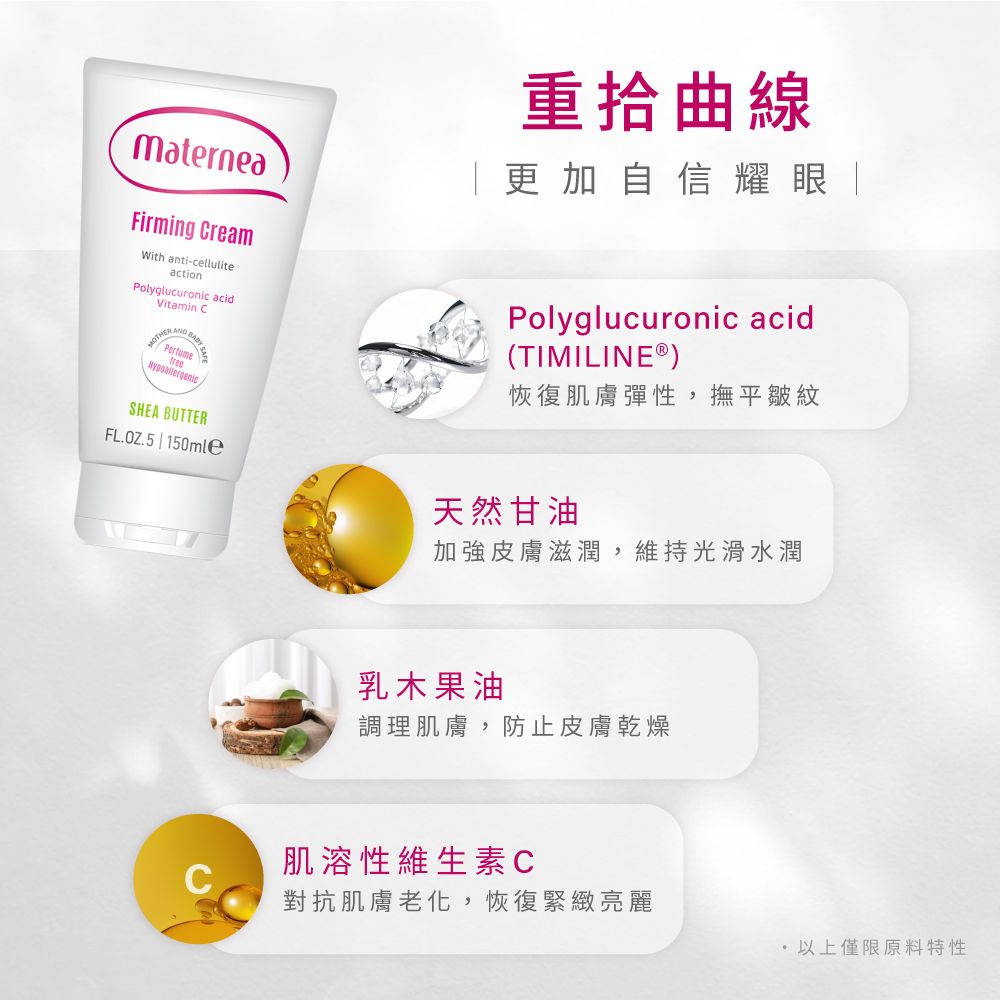 MaterneaFirming CreamWith anti-celluliteactionPolyglucuronic acidVitamin CMOTH SHEA BUTTER重拾曲線更加自信耀眼Polyglucuronic acid(TIMILINE®恢復肌膚彈性,撫平皺紋FL.OZ.5 | 150mle天然甘油加強皮膚滋潤,維持光滑水潤乳木果油調理肌膚,防止皮膚乾燥肌溶性維生素C對抗肌膚老化,恢復緊緻亮麗 以上僅限原料特性