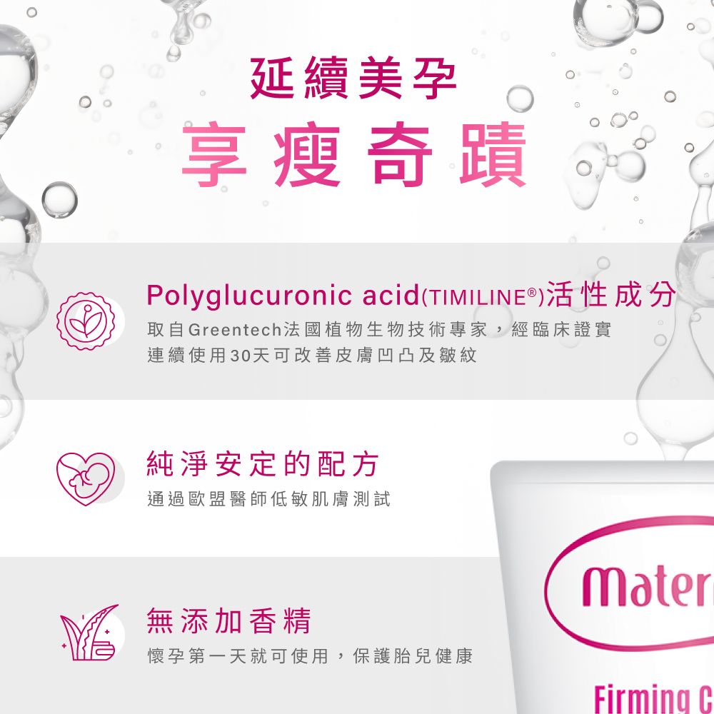 延續美享瘦奇蹟Polyglucuronic acid(TIMILINE®)活性成分取自Greentech法國植物生物技術專家,經臨床證實連續使用30天可改善皮膚凹凸及皺紋純淨安定的配方通過歐盟醫師低敏肌膚測試無添加香精懷孕第一天就可使用,保護胎兒健康MaterFirming