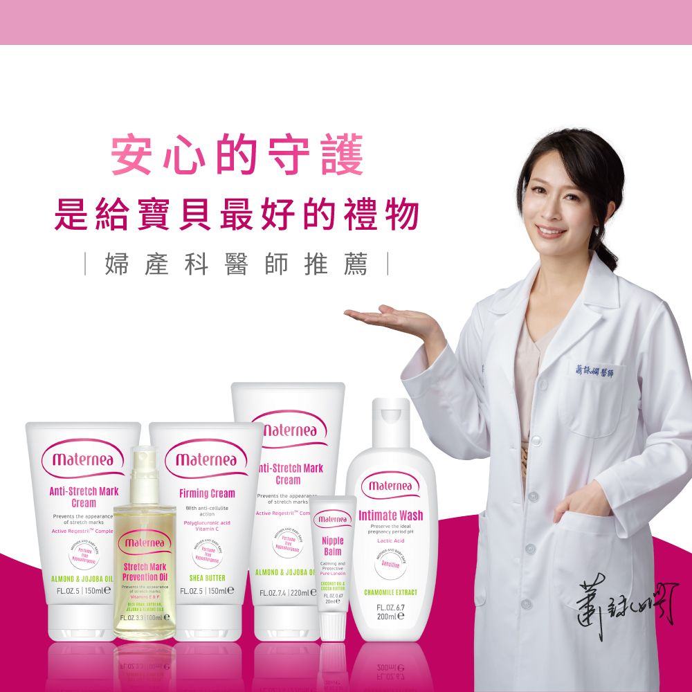 安心的守護是給寶貝最好的禮物 婦產科推薦naterneamaternea materneaAnti-Stretch MarkCreamPrevents the appof stretch marksActive Regestri ComeALMOND  JOJOBA LOZ.5  Stretch MarkPrevention earance & FFirming CreamWith anti-celluliteaction Vitamin CSHEA BUTTERFLOZ.5|150mlenti-Stretch MarkCreamPrevents the appearanof stretch marksActive  ComMaterneaNippleBalm andALMOND & JOJOBA   MaterneaIntimate Wash the idealpregnancy period pl  220ml eCHAMOMILE EXTRACT 100ml e醫師