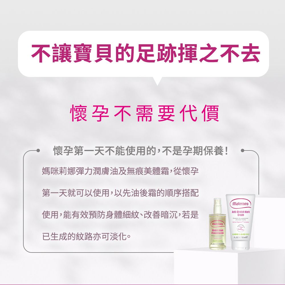 不讓足跡懷孕不需要代價懷孕第一天不能使用的,不是孕期保養!媽咪莉娜彈力潤膚油及無痕美體霜,從懷孕第一天就可以使用,以先油後霜的順序搭配使用,能有效預防身體細紋、改善暗沉,若是Anti- MarkCreamStretch Mark已生成的紋路亦可淡化。