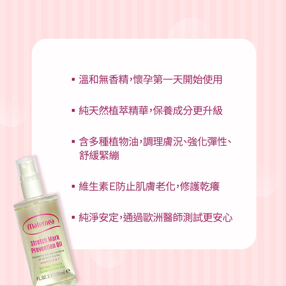 materneaStretch MarkPrevention OilPrevents the appearanceof stretch marksVitamins E  F  SOYBEAN, &  FL.OZ.3.3100mle溫和無香精,懷孕第一天開始使用純天然植萃精華,保養成分更升級含多種植物油,調理膚況、強化彈性、舒緩緊繃維生素E防止肌膚老化,修護乾癢純淨安定,通過歐洲醫師測試更安心