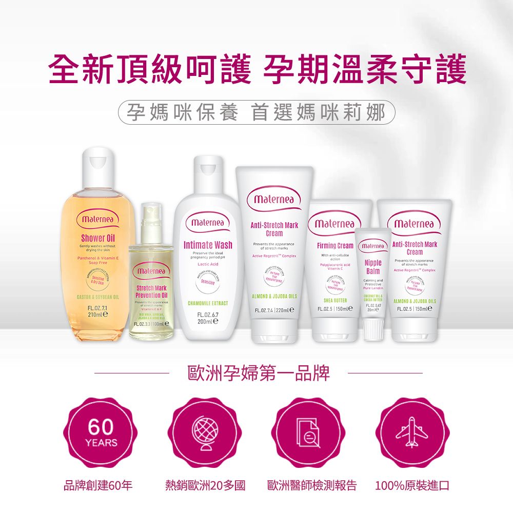 全新頂級 孕期溫柔守護(孕媽咪保養 首選媽咪莉娜MaterneaMaterneaShower Gently washes ding the skinPanthenol   E FreeryCASTOR & SOYEAN 210mlematerneaStretch MarkPrevention Oil 100ml eMaterneaIntimate WashPreserve the pregnancy   Acid200mleCHAMOMILE EXTRACTAntiStretch MarkCream the     MaterneaMaterneaFirming Cream maternea Anti-Stretch Mark - Vitamin CNippleBalm and CreamPrevents the appearance  Active  Complex & JOJOBA OILSSHEA BUTTER 220mle ALMOND & JOJOBA OILS 150mle60YEARS歐洲孕婦第一品牌B品牌創建60年熱銷歐洲20多國 歐洲醫師檢測報告100%原裝進口
