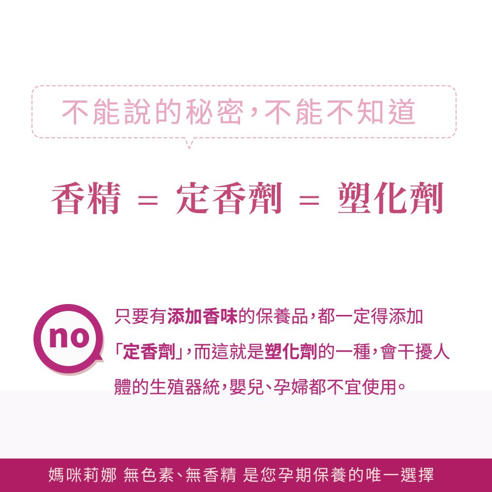 不能說的秘密,不能不知道香精=定香劑=塑化劑只要有添加香味的保養品,都一定得添加no「定香劑」,而這就是塑化劑的一種,會干擾人體的生殖器統,嬰兒、孕婦都不宜使用。媽咪莉娜 無色素、無香精 是您孕期保養的唯一選擇