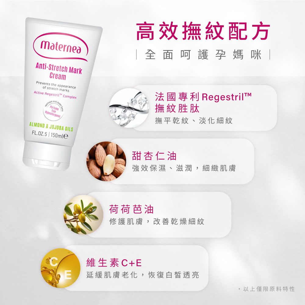 MaterneaAnti-Stretch MarkCreamPrevents the appearanceof stretch marksActive Regestril ComplexMOTHE Perfumefree高效撫紋配方「全面呵護孕媽咪法國專利 撫紋胜肽撫平乾紋、淡化細紋ALMOND & JOJOBA OILSFL.OZ.5 | 150mle甜杏仁油強效保濕、滋潤,細緻肌膚荷荷芭油修護肌膚,改善乾燥細紋維生素C+EE延緩肌膚老化,恢復白皙透亮 以上僅限原料特性