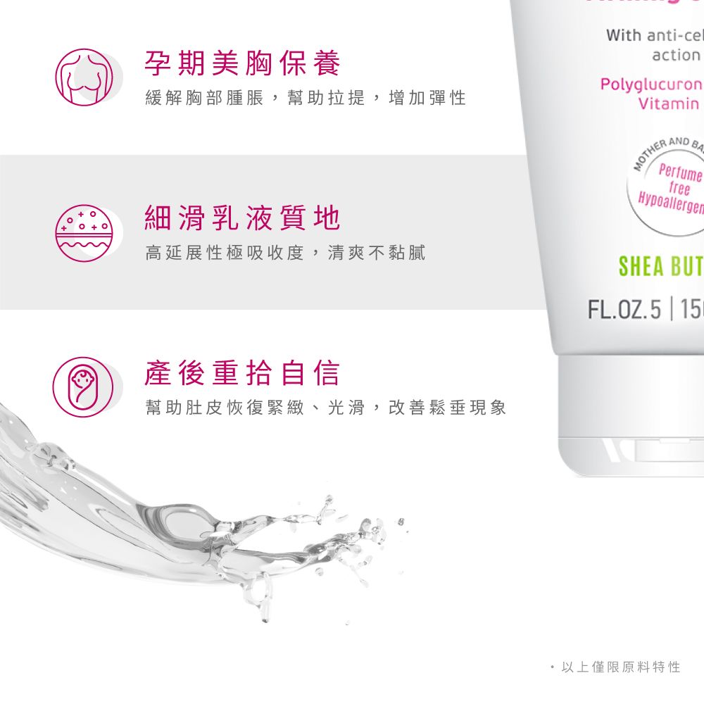 孕期美胸保養緩解胸部腫脹,幫助拉提,增加彈性細滑乳液質地With anti-celactionPolyglucuronVitaminMOTHER AND BAPerfumefreeHypoallergenSHEA BUT高延展性極吸收度,清爽不黏膩FL.OZ.5 | 15產後重拾自信幫助肚皮恢復緊緻、光滑,改善鬆垂現象以上僅限原料特性