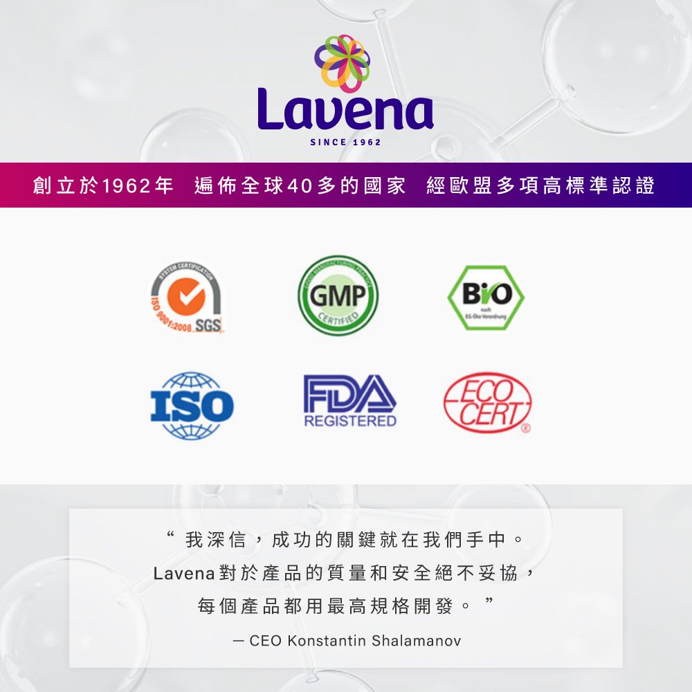 LavenaSINCE 1962創立於1962年 遍佈全球40多的國家 經歐盟多項高標準認證GMP 90012008SGSISOFDAREGISTEREDCERT我深信,成功的關鍵就在我們手中。Lavena對於產品的質量和安全絕不妥協,每個產品都用最高規格開發。 CEO Konstantin Shalamanov