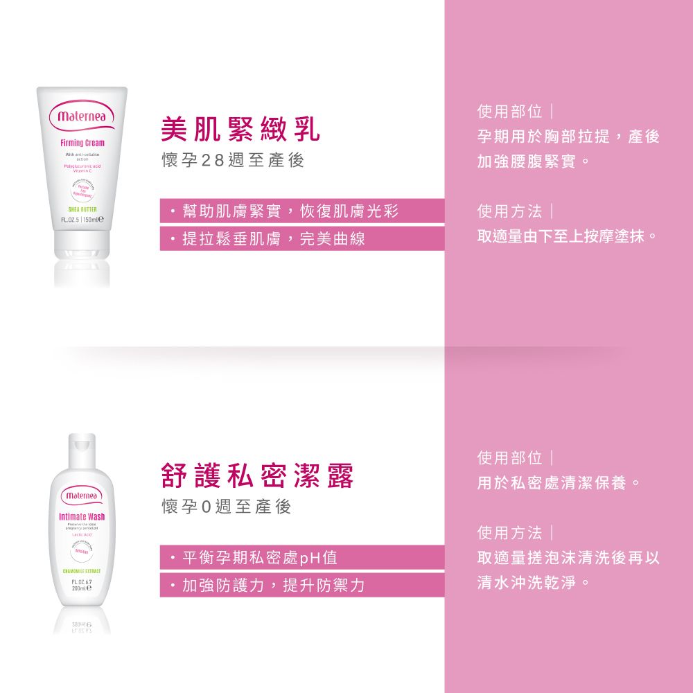 materneaFirming Cream  美肌緊緻乳懷孕28週至產後使用部位 孕期用於胸部拉提,產後加強腰腹緊實。SHEA 幫助肌膚緊實,恢復肌膚光彩 使用方法 提拉鬆垂肌膚,完美曲線取適量由下至上按摩塗抹。使用部位 舒護私密潔露用於私密處清潔保養。Maternea懷孕週至產後Intimate Wash 使用方法平衡孕期私密處pH值取適量搓泡沫清洗後再以 FL加強防護力,提升防禦力清水沖洗乾淨。