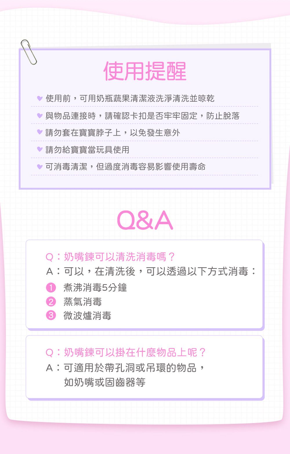 使用提醒使用前,可用奶瓶蔬果清潔液洗淨清洗並晾乾與物品連接時,請確認卡扣是否牢牢固定,防止脫落請勿套在寶寶脖子上,以免發生意外請勿給寶寶當玩具使用可消毒清潔,但過度消毒容易影響使用壽命Q&AQ:奶嘴鍊可以清洗消毒嗎?A:可以,在清洗後,可以透過以下方式消毒:煮沸消毒5分鐘2 蒸氣消毒 微波爐消毒Q:奶嘴鍊可以掛在什麼物品上呢?A:可適用於帶孔洞或吊環的物品,如奶嘴或固齒器