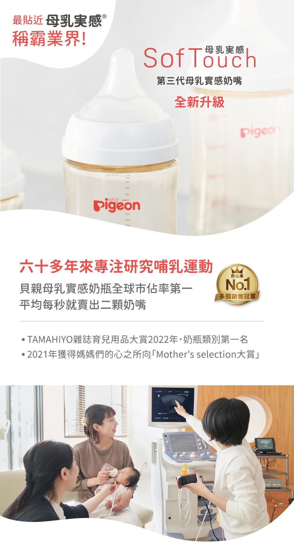 最貼近母乳稱霸業界!Sof Touch第三代母乳實感奶嘴全新升級Pigeon六十多年來研究哺乳運動市佔率貝親母乳實感奶瓶全球市佔率第一平均每秒就賣出二顆奶嘴多國銷售冠軍 TAMAHIYO雜誌育兒用品大賞2022年奶瓶類別第一名·2021年獲得媽媽們的心之所向「Mother's selection大賞」