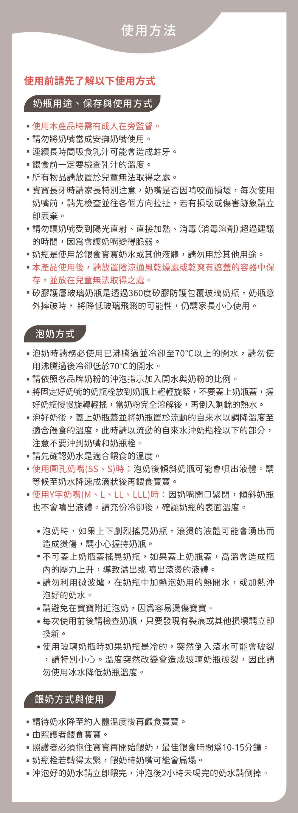 使用方法使用前先了解使用方式奶瓶用途、保存與使用方式使用本產品時需有成人在旁監督勿將奶嘴當成安撫奶嘴使用。。連續長時間吸食乳汁可能會造成蛀牙。餵食前一定要檢查乳汁的溫度。所有物品放置於兒童無法取得之處。寶寶長牙時請家長特別注意,奶嘴是否因啃咬而損壞,每次使用奶嘴前,請先檢查並往各個方向拉扯,若有損壞或傷害跡象請立。請勿讓奶嘴受到陽光直射、直接加熱、消毒(消毒溶劑)超過建議的時間,會讓奶嘴變得脆弱。奶瓶是使用於餵食寶寶奶水或其他液體,請勿用於其他用途。本產品使用後,請放置陰涼通風乾燥處或乾爽有遮蓋的容器中保存,並放在兒童無法取得之處。矽膠護層玻璃奶瓶是透過360度矽膠防護包覆玻璃奶瓶,奶瓶意外摔破時,將降低玻璃飛濺的可能性,仍請家長小心使用。泡奶方式泡奶時請務必使用已沸騰過並冷卻至70以上的開水,請勿使用沸騰過後冷卻低於70℃的開水。請依照各品牌奶粉的泡指示加入開水與奶粉的比例。將固定好奶嘴的奶瓶放到奶瓶上輕輕旋緊,不要蓋上奶瓶蓋,握好奶瓶慢慢旋轉輕搖,當奶粉完全溶解後,再倒入剩餘的熱水。泡好奶後,蓋上奶瓶蓋並將奶瓶置於流動的自來水以調降溫度至適合餵食的溫度,此時請以流動的自來水沖奶瓶栓以下的部分,注意不要沖到奶嘴和奶瓶栓。請先確認奶水是適合餵食的溫度。使用圓孔奶嘴(SS、S)時:泡奶後傾斜奶瓶可能會噴出液體。請等候至奶水降速成滴狀後再餵食寶寶。使用Y字奶嘴(M、L、LL、LLL)時:因奶嘴開口緊閉,傾斜奶瓶也不會噴出液體。請充份冷卻後,確認奶瓶的表面溫度。泡奶時,如果上下劇烈搖晃奶瓶,滾燙的液體可能會湧出而造成燙傷,請小心握持奶瓶。不可蓋上奶瓶蓋搖晃奶瓶,如果蓋上奶瓶蓋,高溫會造成瓶內的壓力上升,導致或噴出滾燙的液體。請勿利用微波爐,在奶瓶中加熱泡奶用的熱開水,或加熱沖泡好的奶水。請避免在寶寶附近泡奶,因為容易燙傷寶寶。每次使用前後請檢查奶瓶,只要發現有裂痕或其他損壞請換新。·使用玻璃奶瓶時如果奶瓶是冷的,突然倒入滾水可能會破裂,請特別小心。溫度突然改變會造成玻璃奶瓶破裂,因此請勿使用冰水降低奶瓶溫度。餵奶方式與使用請待奶水降至約人體溫度後再餵食寶寶。由照護者餵食寶寶。照護者必須抱住寶寶再開始餵奶,最佳餵食時間10-15分鐘。奶瓶栓若轉得太緊,餵奶時奶嘴可能會扁塌。沖泡好的奶水請餵完,沖泡後2小時未喝完的奶水請倒掉。