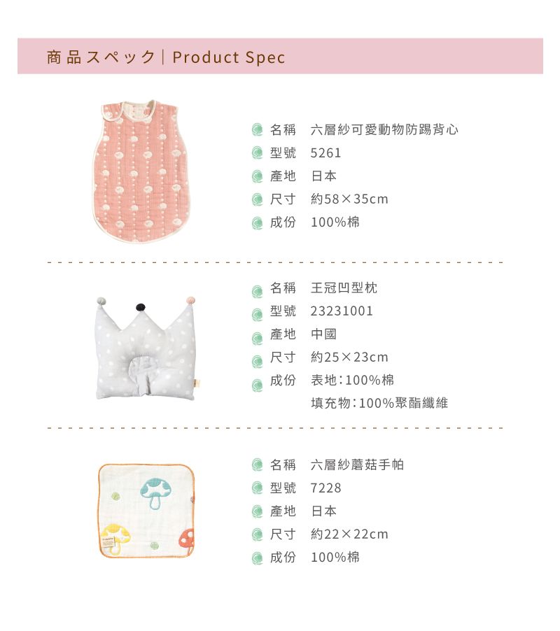 商品 Product Spec名稱 六層紗可愛動物防踢背心型號 5261 產地 日本尺寸 約5835cm成份 100%棉名稱 王冠凹型枕型號 23231001產地 中國尺寸 約25×23cm成份表地:100%棉填充物:100%聚酯纖維名稱六層紗蘑菇手帕型號 7228 產地 日本尺寸 約22×22cm成份 100%棉