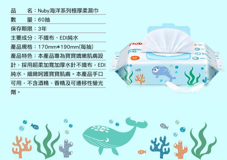名:Nuby海洋系列極厚柔濕巾量:抽保存期限:3年主要成分:不織布、EDI純水產品規格:170mm*190mm(每抽)產品特色:本產品專為寶寶嬌嫩肌膚設計,採用超柔加寬加厚水針不織布,EDI純水,細緻呵護寶寶肌膚。本產品手口可用,不含酒精、香精及可遷移性螢光劑。60