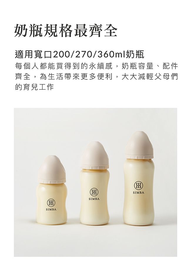 奶瓶規格最齊全適用寬口200/270/360ml奶瓶每個人都能買得到的永續感,奶瓶容量、配件齊全,為生活帶來更多便利,大大減輕父母們的育兒工作SIMBASIMBASIMBA