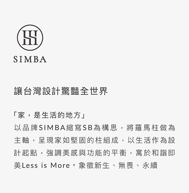 SIMBA讓台灣設計驚豔全世界「家,是生活的地方」以品牌SIMBA縮寫SB為構思,將羅馬柱做為主軸,呈現家如堅固的柱組成,以生活作為設計起點,強調美感與功能的平衡,寓於和諧即美Less is More,象徵新生、無畏、永續