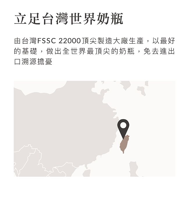 立足台灣世界奶瓶由台灣FSSC 22000頂尖製造大廠生產,以最好的基礎,做出全世界最頂尖的奶瓶,免去進出口溯源擔憂