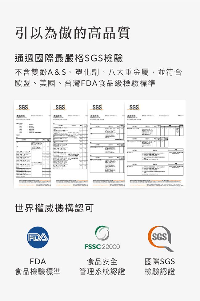 引以為傲的高品質通過國際最嚴格SGS檢驗不含雙酚A&S、塑化劑、八大重金屬,並符合歐盟、美國、台灣FDA食品級檢驗標準SGSSGSSGSSGS ww世界權威機構認可FDAFSSC 22000SGS國際SGSFDA食品檢驗標準食品安全管理系統認證檢驗認證