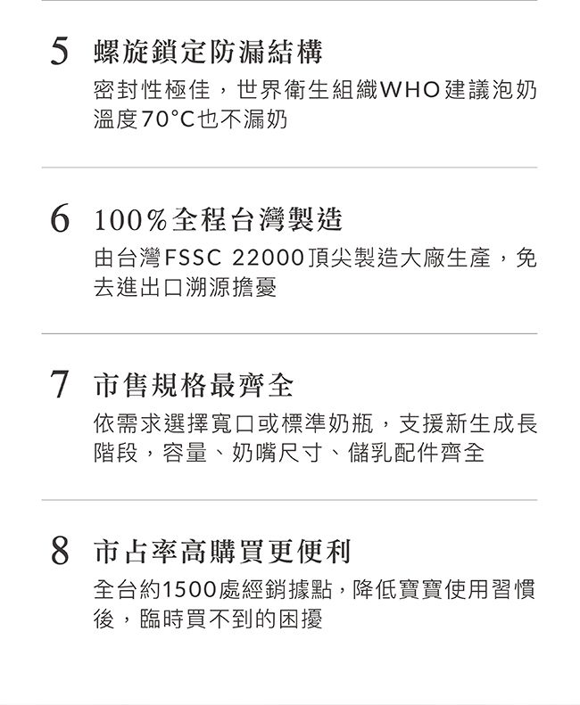 5 螺旋鎖定防漏結構密封性極佳,世界衛生組織WHO建議泡奶溫度70也不漏奶6 100%全程台灣製造由台灣FSSC 22000頂尖製造大廠生產,免去進出口溯源擔憂7 市售規格最齊全依需求選擇寬口或標準奶瓶,支援新生成長階段,容量、奶嘴尺寸、儲乳配件齊全8 市占率高購買更便利全台約1500處經銷據點,降低寶寶使用習慣後,臨時買不到的困擾