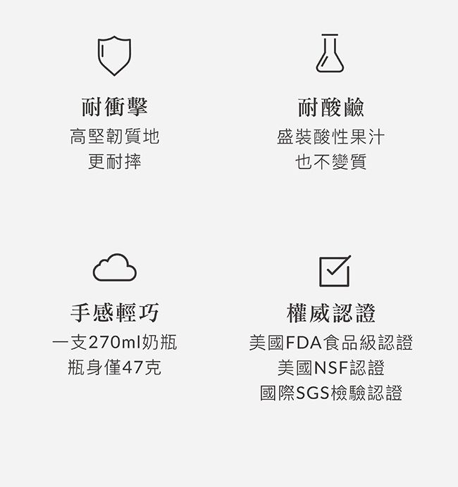 耐衝擊高堅韌質地更耐摔手感輕巧一支270ml奶瓶瓶身僅47克耐酸鹼盛裝酸性果汁也不變質權威認證美國FDA食品級認證美國NSF認證國際SGS檢驗認證