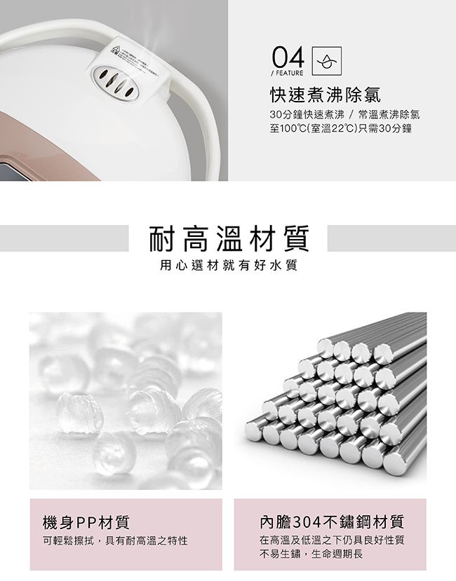 4 0 FEATURE快速煮沸除氯30分鐘快速煮沸/常溫煮沸除氯至100(室溫22)只需30分鐘耐高溫材質用心選材就有好水質機身PP材質可輕鬆擦拭,具有耐高溫之特性內膽304不鏽鋼材質在高溫及低溫之下仍具良好性質不易生鏽,生命週期長