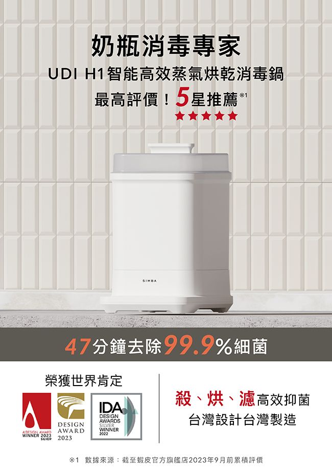 奶瓶消毒專家UDI H智能高效蒸氣烘乾消毒鍋最高!5星推薦*47分鐘去除99.9%細菌榮獲世界肯定DESIGN AWARDWINNER 2023 2023殺、烘、濾高效抑菌IDADESIGNAWARDSSILVERWINNER2022台灣設計台灣製造1 數據來源:截至官方旗艦店2023年9月前評價