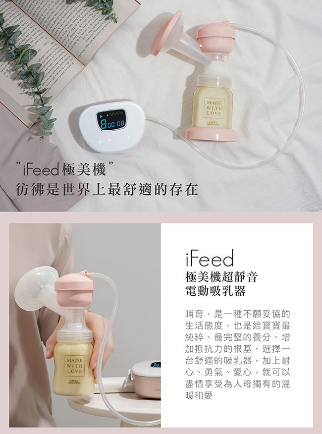08DEWITHLOVEiFeed極美機彷彿是世界上最舒適的存在MADEWITHLOVEMAiFeed極美機超靜音電動吸乳器哺育,是一種不願妥協的生活態度,也是給寶寶最純粹、最完整的養分、增加抵抗力的根基,選擇一台舒適的吸乳器,加上耐心、勇氣、愛心,就可以盡情享受為人母獨有的溫暖和愛