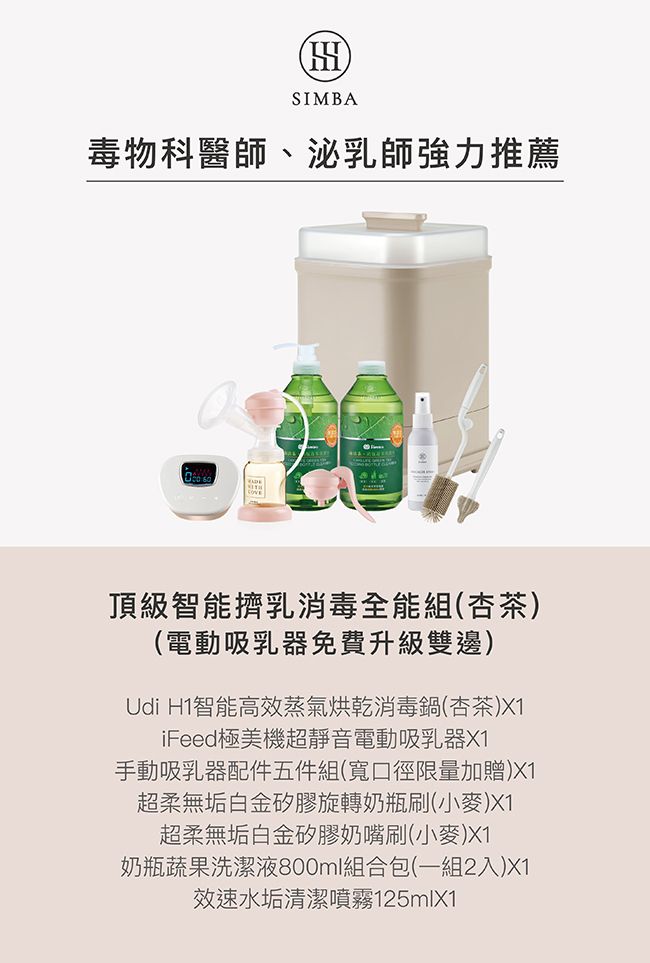 HSIMBA毒物科醫師、泌乳師強力推薦頂級智能擠乳消毒全能組(杏茶)(電動吸乳器免費升級雙邊)Udi H1智能高效蒸氣烘乾消毒鍋(杏茶)X1iFeed極美機超靜音電動吸乳器X1手動吸乳器配件五件組(寬口徑限量加贈)X1超柔無垢白金矽膠旋轉奶瓶刷(小麥)X1超柔無垢白金矽膠奶嘴刷(小麥)X1奶瓶蔬果洗潔液800ml組合包(一組2入)X1效速水垢清潔噴霧125mlX1