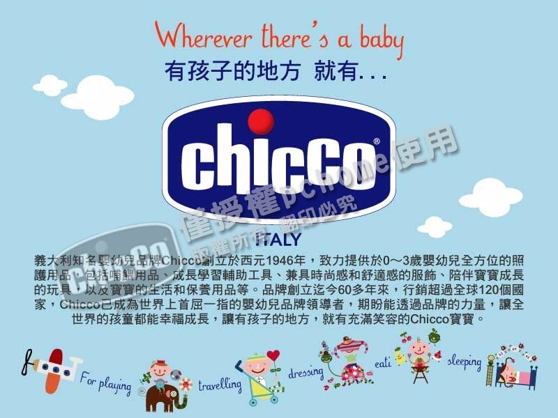 Wherever theres a baby有孩子的地方就有必究義大利知名幼兒品牌致力提供於0~3歲嬰幼兒全方位的照護用品,包括哺餵用品、成長學習輔助工具、兼具時尚感和舒適感的服飾、陪伴寶寶成長的玩具,以及寶寶的生活和保養用品等。品牌創立迄今60多年來,行銷超過全球120個國家,Chicco成為世界上首屈一指的嬰幼兒品牌領導者,期盼能透過品牌的力量,讓全世界的孩童都能幸福成長,讓有孩子的地方,就有充滿笑容的Chicco寶寶。dressingFor playingtravelling