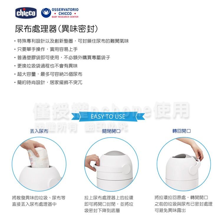 chiccoOSSERVATORIO CHICCO BABY RESEARCH CENTER尿布處理器(異味密封)特殊專利設計以及創新墊圈可封鎖住尿布的難聞氣味只要單手操作實用容易上手,普通塑膠袋即可,不必額外購買專屬袋子·更換垃圾袋過程也不會有異味·超大容量,最多可容納25個尿布・簡約時尚設計,居家擺飾不突兀授 使用丢入尿布EASY TO USE關閉轉回將散發異味的垃圾、尿布等直接尿布處理器中拉上尿布處理器上的拉環即可將封閉,並將垃圾密封下降到底層將拉環拉回原處,轉開開口之前的垃圾與尿布已密封處理可避免異味露出