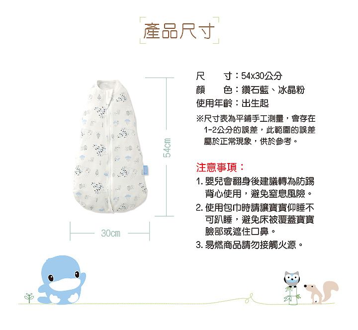 產品尺寸尺寸:54x30公分顏色:鑽石藍、冰晶粉30cm54cm使用年齡:出生起※尺寸表為平鋪手工測量,會存在1-2公分的誤差,此範圍的誤差屬於正常現象,供於參考。注意事項:1. 嬰兒會翻身後建議轉為防踢背心使用,避免窒息風險。2. 使用包巾時請讓寶寶仰睡不可趴睡,避免床被覆蓋寶寶臉部或遮住口鼻。3. 易燃商品請勿接觸火源。